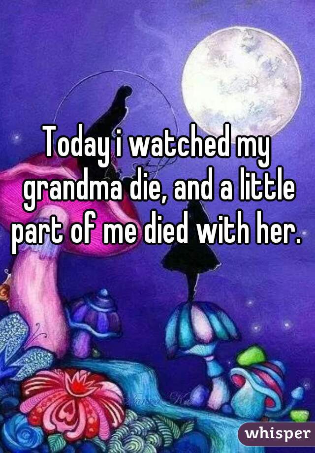 Today i watched my grandma die, and a little part of me died with her. 