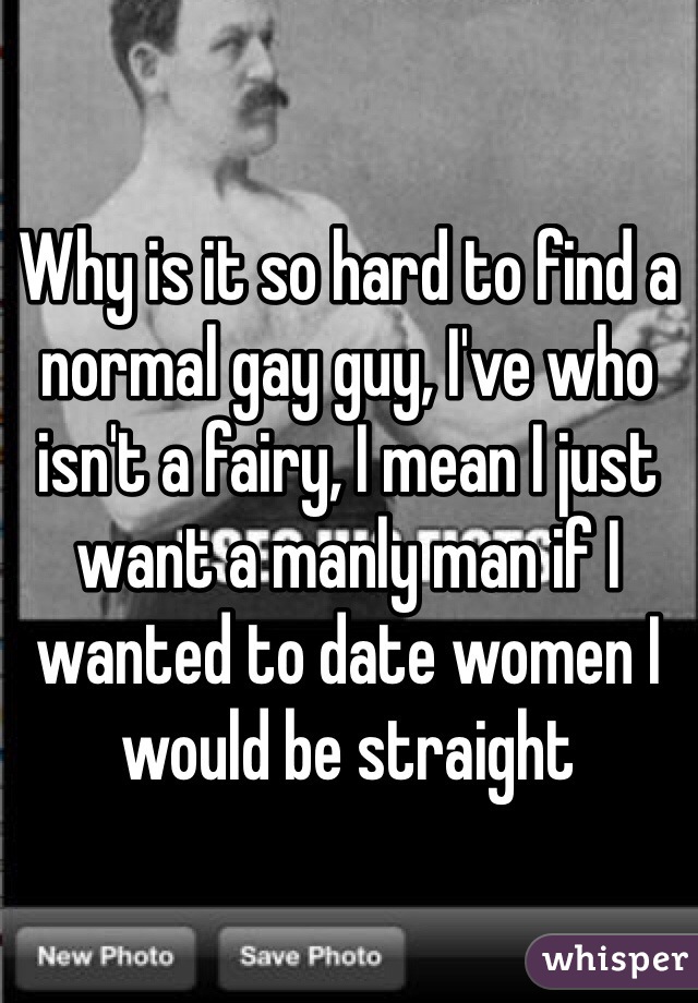 Why is it so hard to find a normal gay guy, I've who isn't a fairy, I mean I just want a manly man if I wanted to date women I would be straight