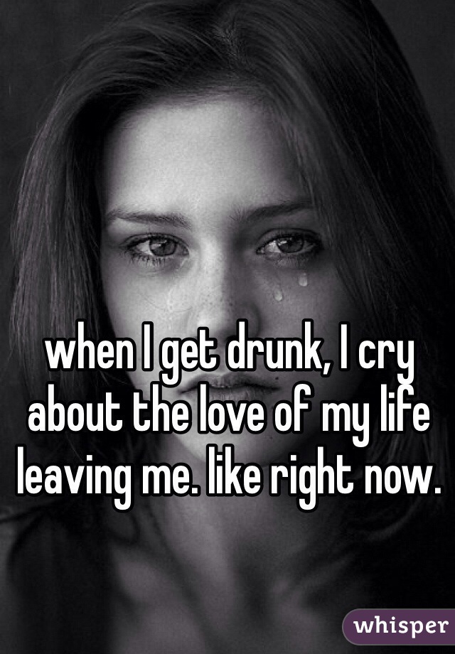 when I get drunk, I cry about the love of my life leaving me. like right now. 