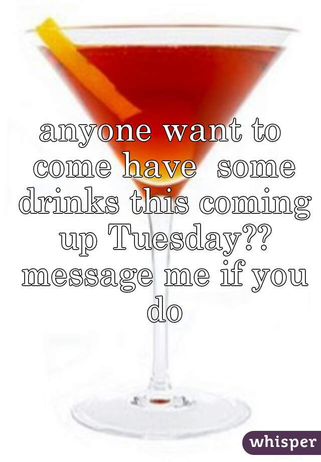 anyone want to come have  some drinks this coming up Tuesday?? message me if you do