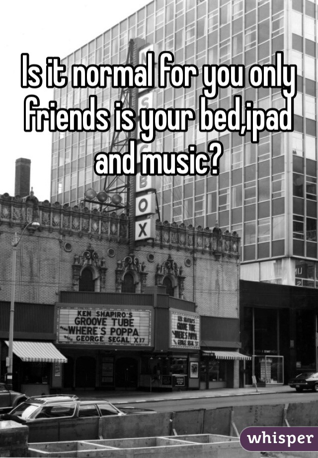 Is it normal for you only friends is your bed,ipad and music?