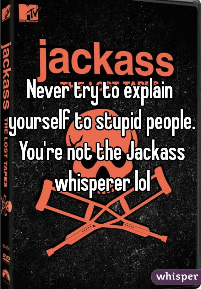 Never try to explain yourself to stupid people. You're not the Jackass whisperer lol