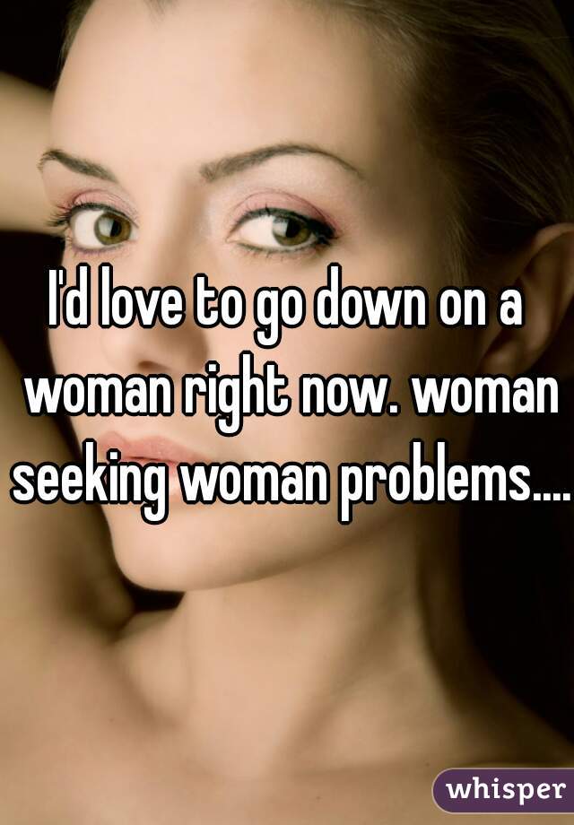I'd love to go down on a woman right now. woman seeking woman problems....