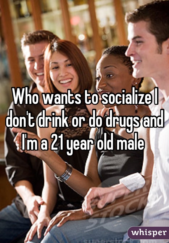 Who wants to socialize I don't drink or do drugs and I'm a 21 year old male 