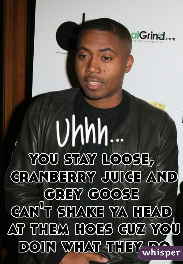 you stay loose, cranberry juice and grey goose 
can't shake ya head at them hoes cuz you doin what they do