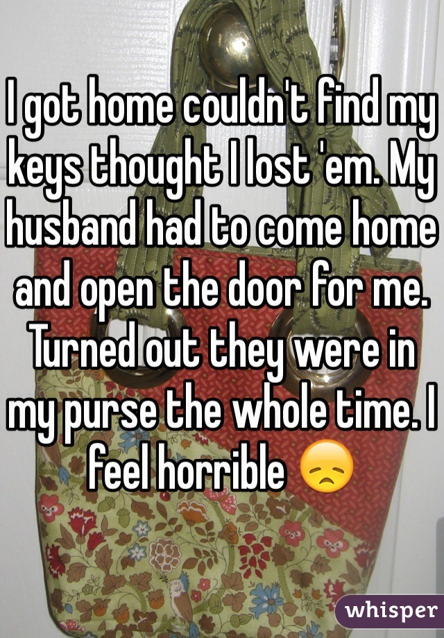 I got home couldn't find my keys thought I lost 'em. My husband had to come home and open the door for me. Turned out they were in my purse the whole time. I feel horrible 😞