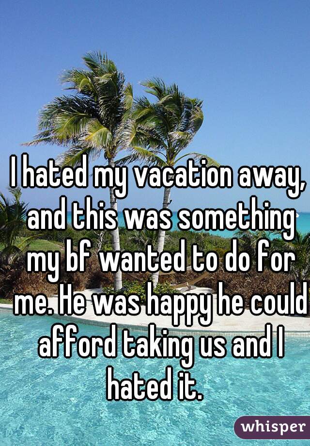 I hated my vacation away, and this was something my bf wanted to do for me. He was happy he could afford taking us and I hated it.  