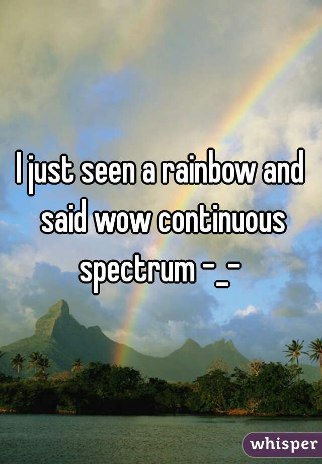 I just seen a rainbow and said wow continuous spectrum -_- 