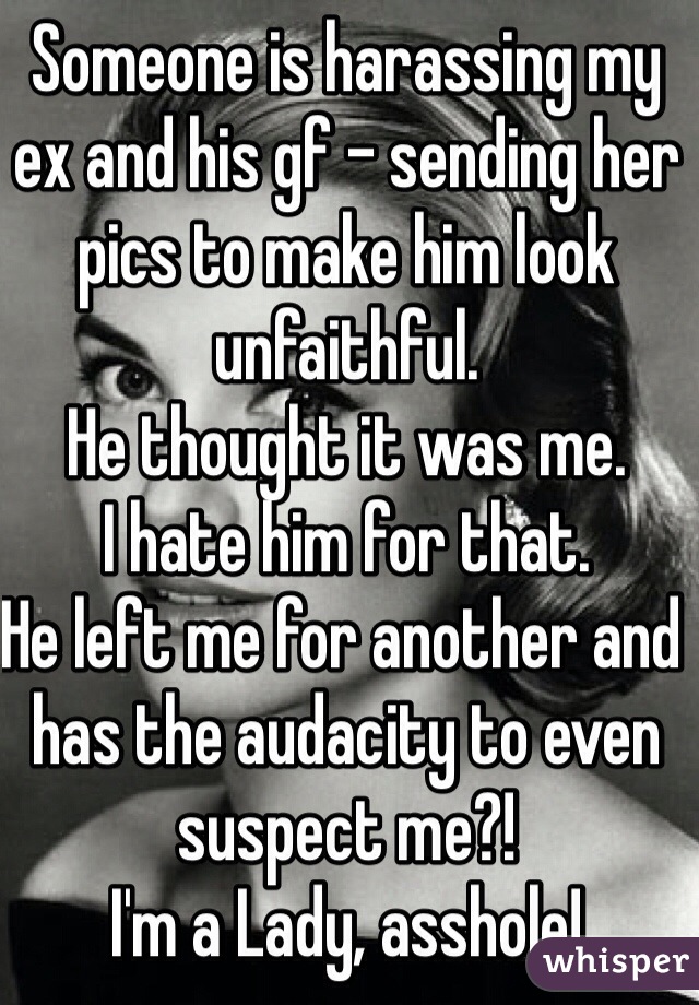 Someone is harassing my ex and his gf - sending her pics to make him look unfaithful.
He thought it was me.
I hate him for that.
He left me for another and has the audacity to even suspect me?!
I'm a Lady, asshole!