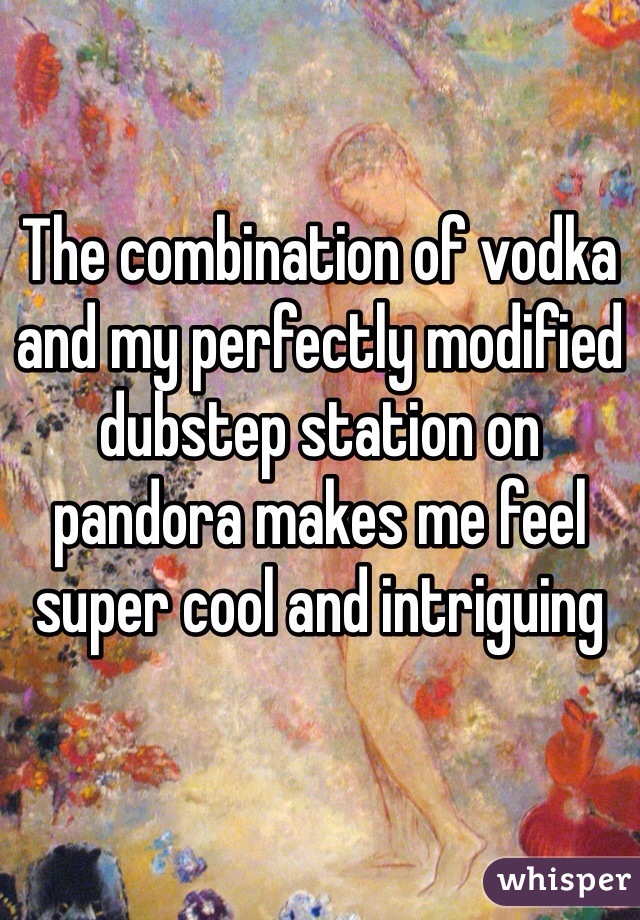 The combination of vodka and my perfectly modified dubstep station on pandora makes me feel super cool and intriguing