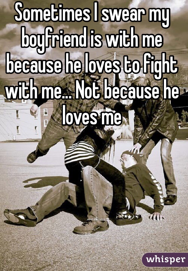 Sometimes I swear my boyfriend is with me because he loves to fight with me... Not because he loves me 