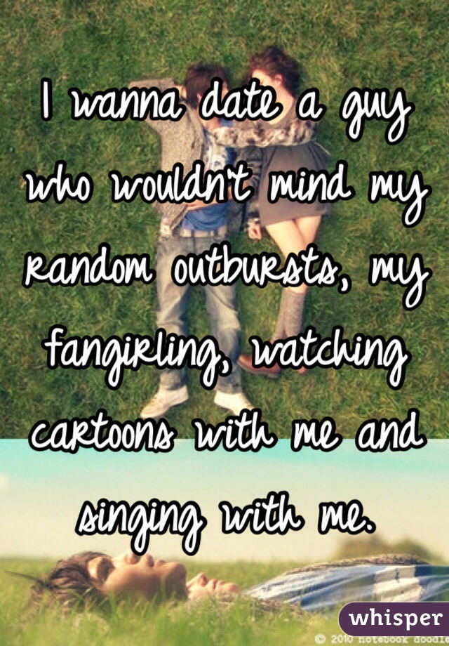 I wanna date a guy who wouldn't mind my random outbursts, my fangirling, watching cartoons with me and singing with me.