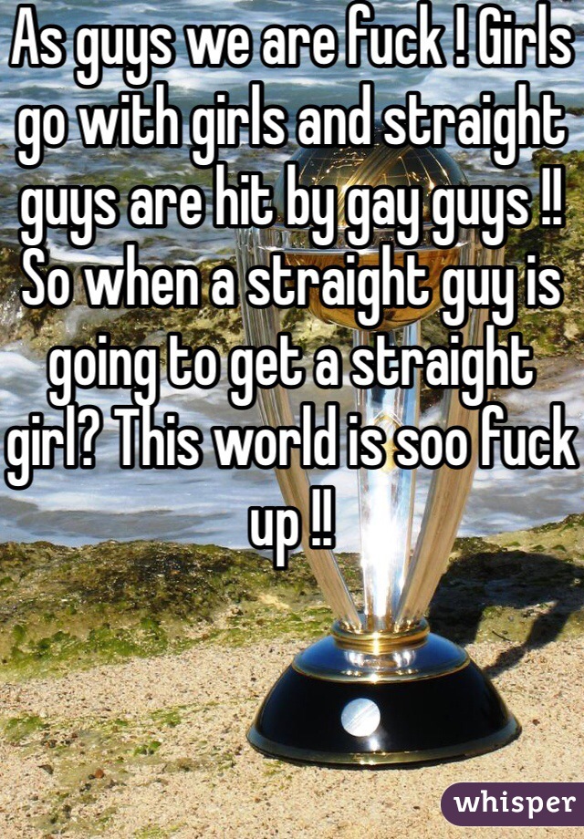 As guys we are fuck ! Girls go with girls and straight guys are hit by gay guys !! So when a straight guy is going to get a straight girl? This world is soo fuck up !!