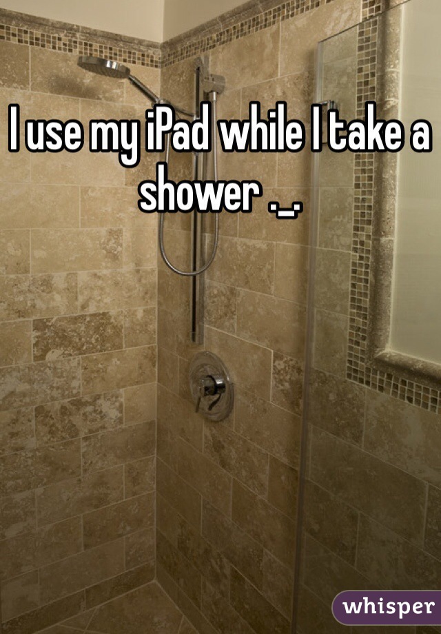 I use my iPad while I take a shower ._.