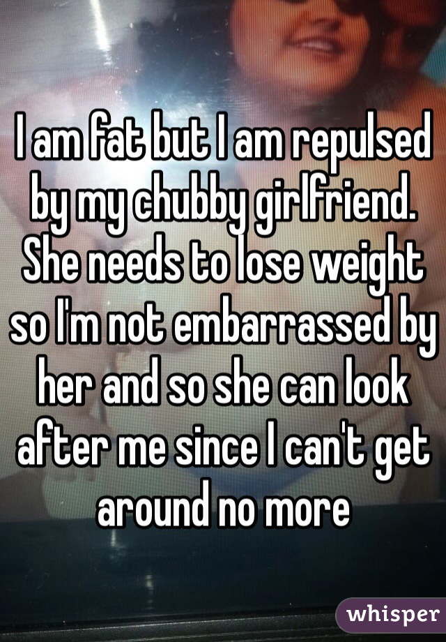 I am fat but I am repulsed by my chubby girlfriend. She needs to lose weight so I'm not embarrassed by her and so she can look after me since I can't get around no more 