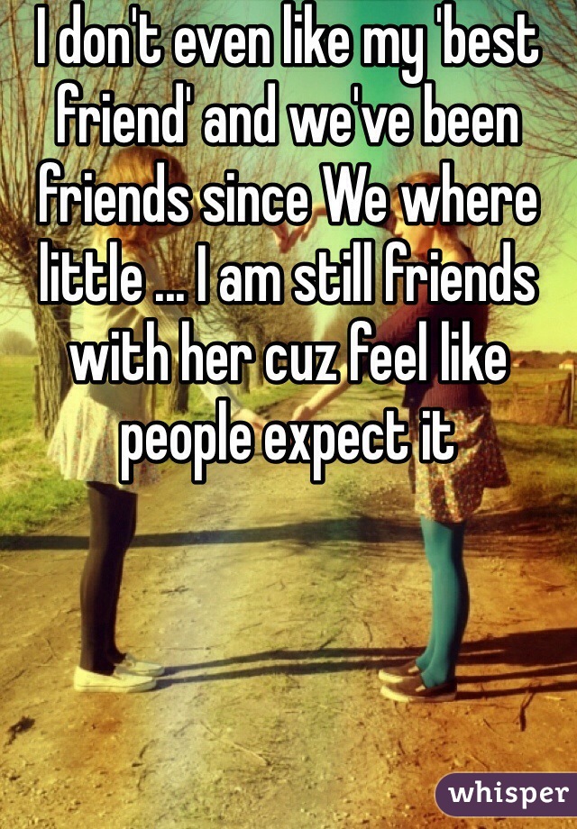 I don't even like my 'best friend' and we've been friends since We where little ... I am still friends with her cuz feel like people expect it 