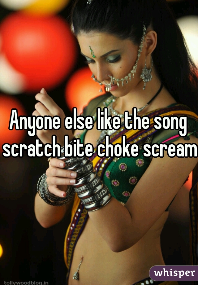 Anyone else like the song scratch bite choke scream?
