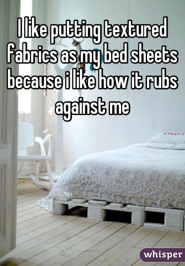 I like putting textured fabrics as my bed sheets because i like how it rubs against me