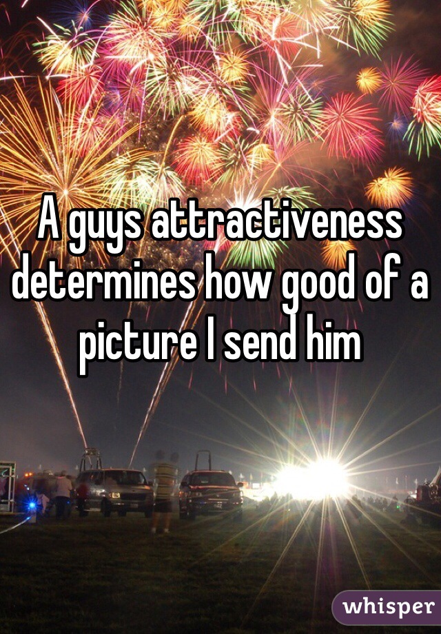 A guys attractiveness determines how good of a picture I send him 