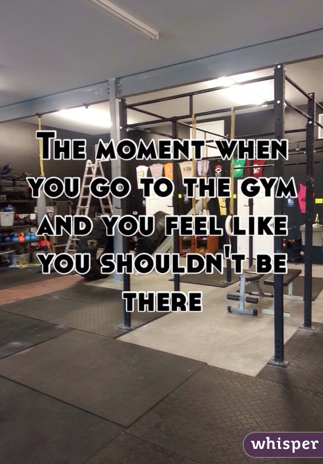 The moment when you go to the gym and you feel like you shouldn't be there