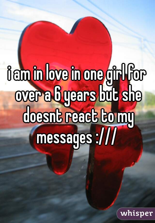 i am in love in one girl for over a 6 years but she doesnt react to my messages :/// 