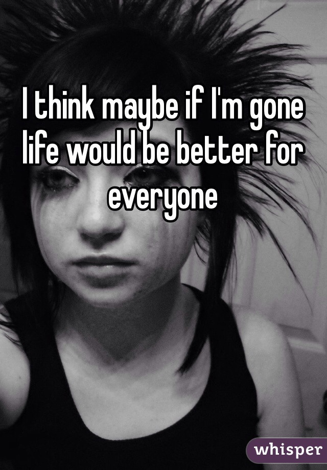 I think maybe if I'm gone life would be better for everyone 