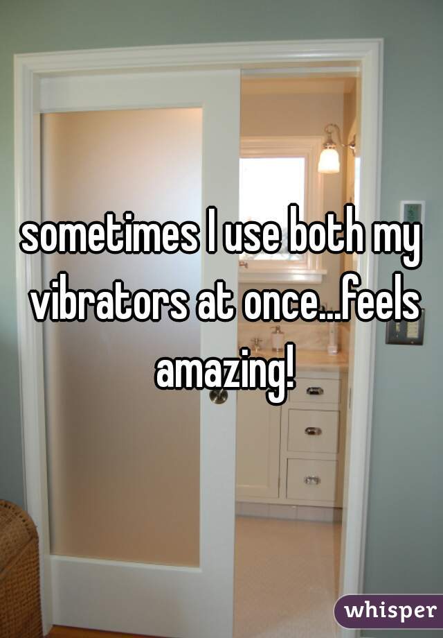 sometimes I use both my vibrators at once...feels amazing!