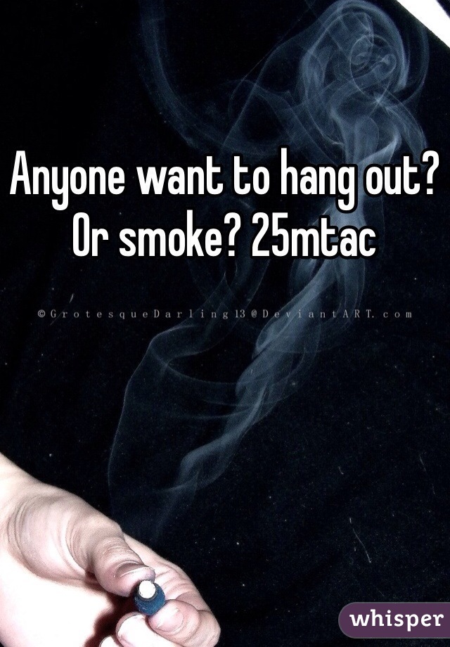Anyone want to hang out? Or smoke? 25mtac