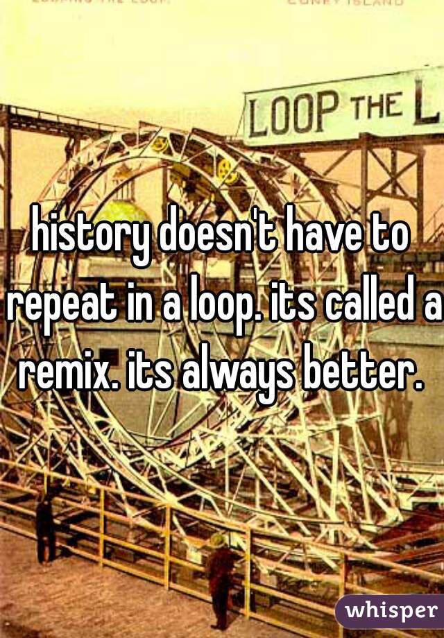 history doesn't have to repeat in a loop. its called a remix. its always better. 