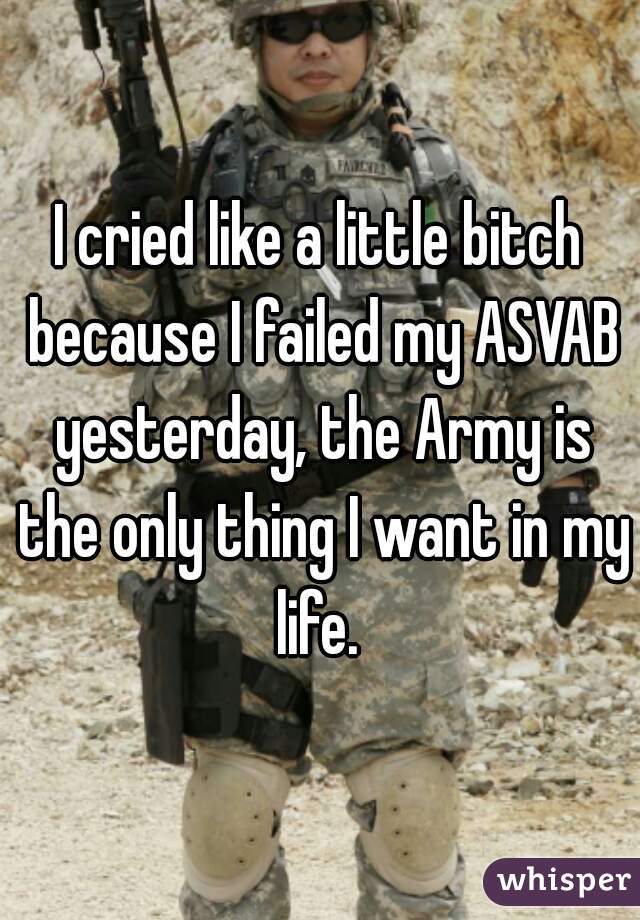 I cried like a little bitch because I failed my ASVAB yesterday, the Army is the only thing I want in my life. 