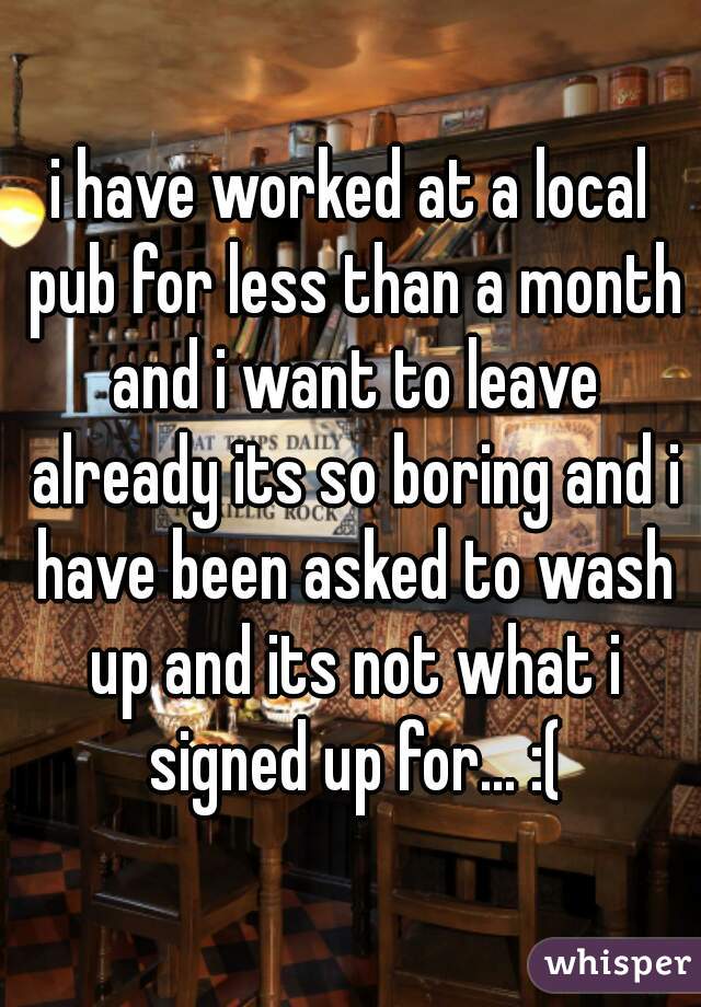 i have worked at a local pub for less than a month and i want to leave already its so boring and i have been asked to wash up and its not what i signed up for... :(