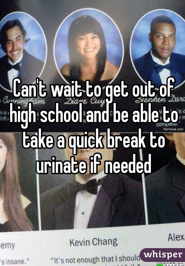 Can't wait to get out of high school and be able to take a quick break to urinate if needed