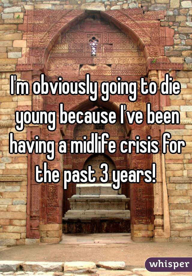 I'm obviously going to die young because I've been having a midlife crisis for the past 3 years! 