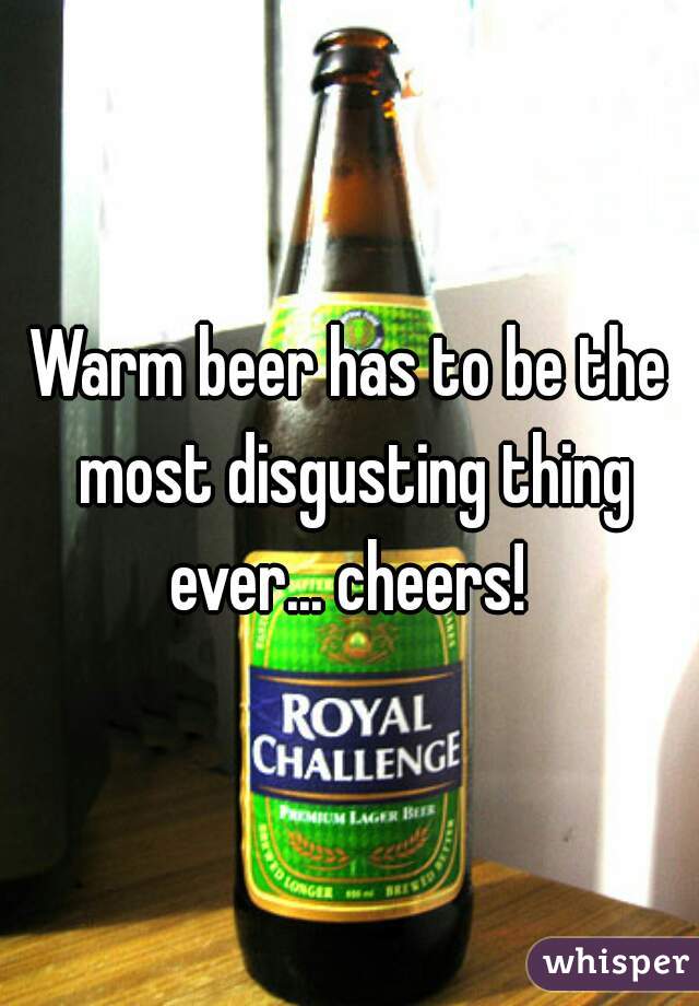 Warm beer has to be the most disgusting thing ever... cheers! 