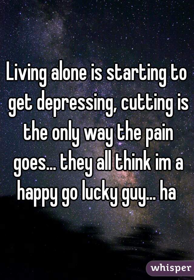 Living alone is starting to get depressing, cutting is the only way the pain goes... they all think im a happy go lucky guy... ha 