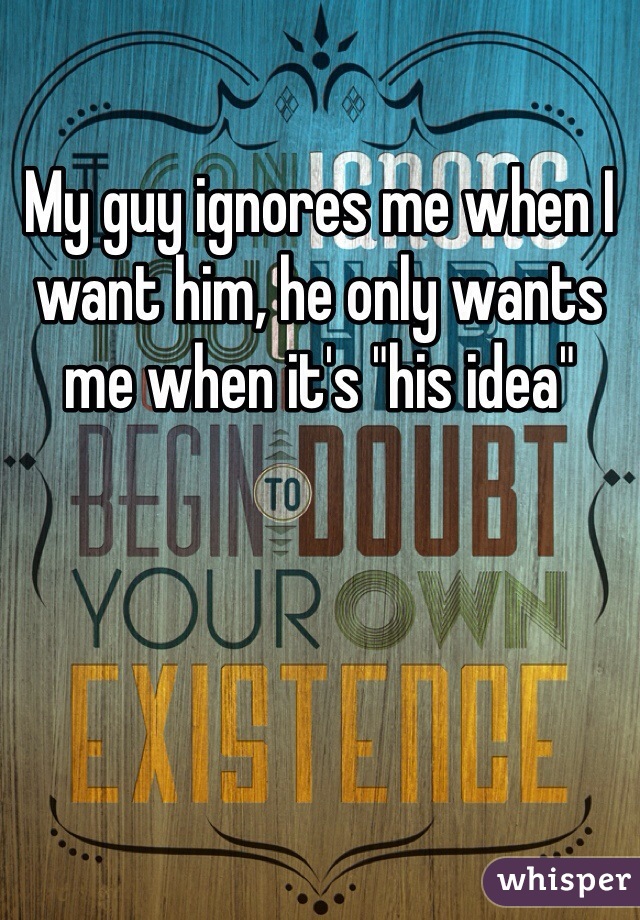 My guy ignores me when I want him, he only wants me when it's "his idea" 