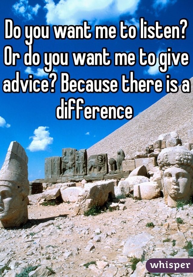 Do you want me to listen? Or do you want me to give advice? Because there is a difference 