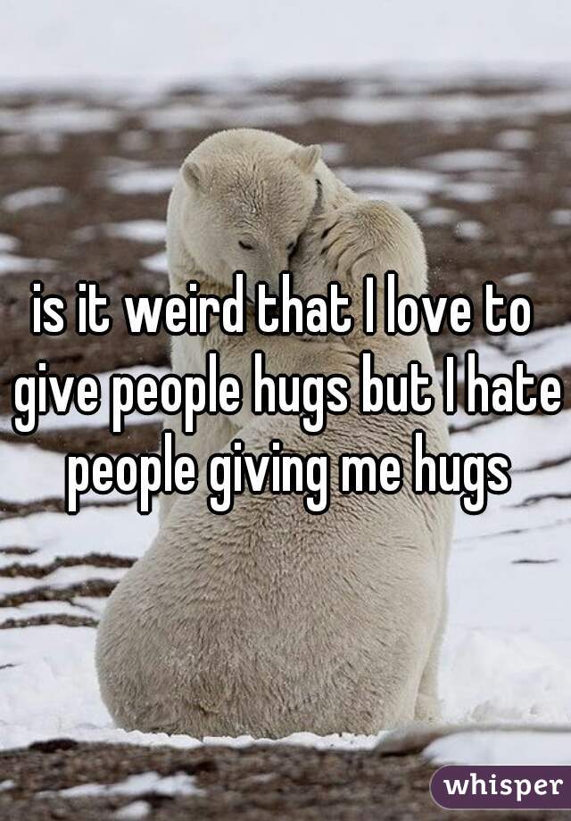 is it weird that I love to give people hugs but I hate people giving me hugs