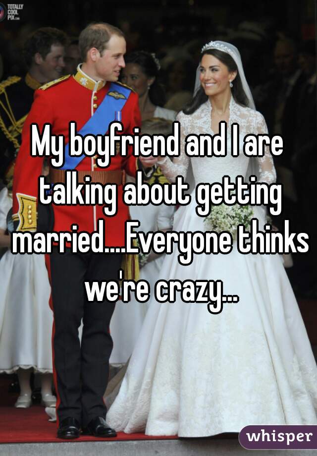 My boyfriend and I are talking about getting married....Everyone thinks we're crazy...
