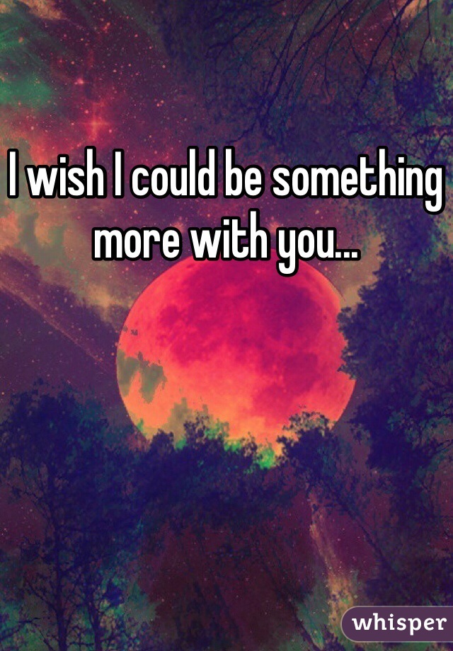 I wish I could be something more with you...
