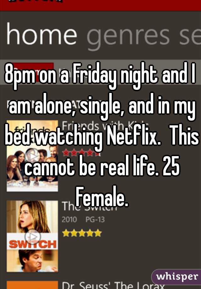 8pm on a Friday night and I am alone, single, and in my bed watching Netflix.  This cannot be real life. 25 Female.