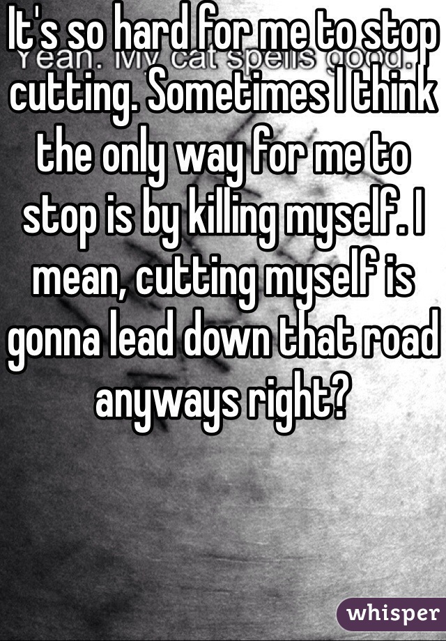 It's so hard for me to stop cutting. Sometimes I think the only way for me to stop is by killing myself. I mean, cutting myself is gonna lead down that road anyways right? 