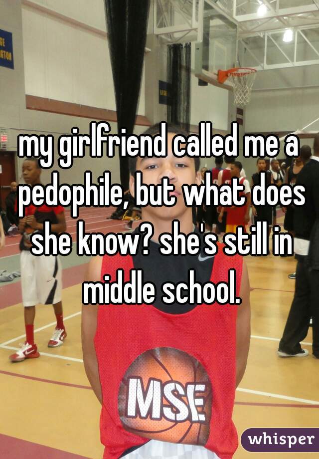 my girlfriend called me a pedophile, but what does she know? she's still in middle school.