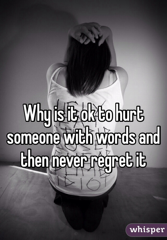 Why is it ok to hurt someone with words and then never regret it