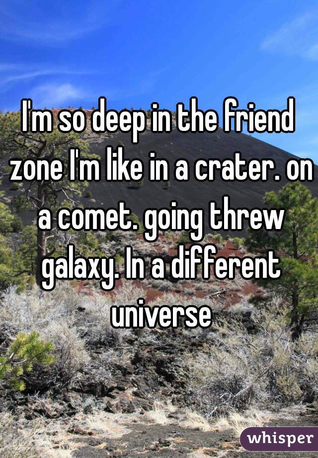 I'm so deep in the friend zone I'm like in a crater. on a comet. going threw galaxy. In a different universe