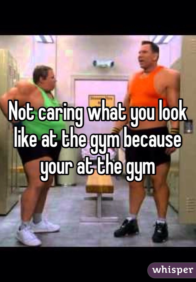 Not caring what you look like at the gym because your at the gym