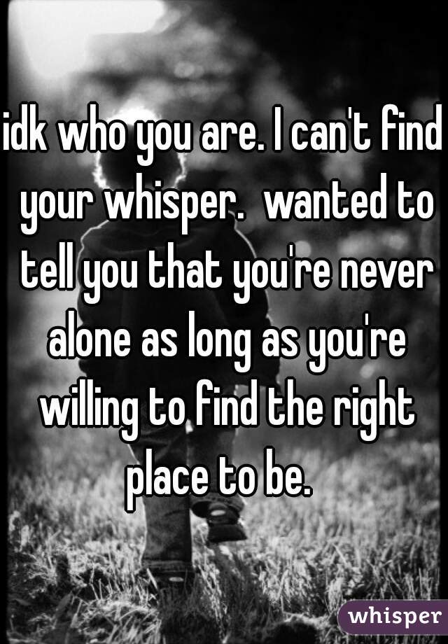 idk who you are. I can't find your whisper.  wanted to tell you that you're never alone as long as you're willing to find the right place to be.  