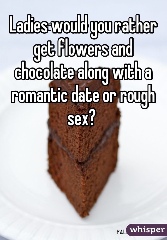 Ladies would you rather get flowers and chocolate along with a romantic date or rough sex? 