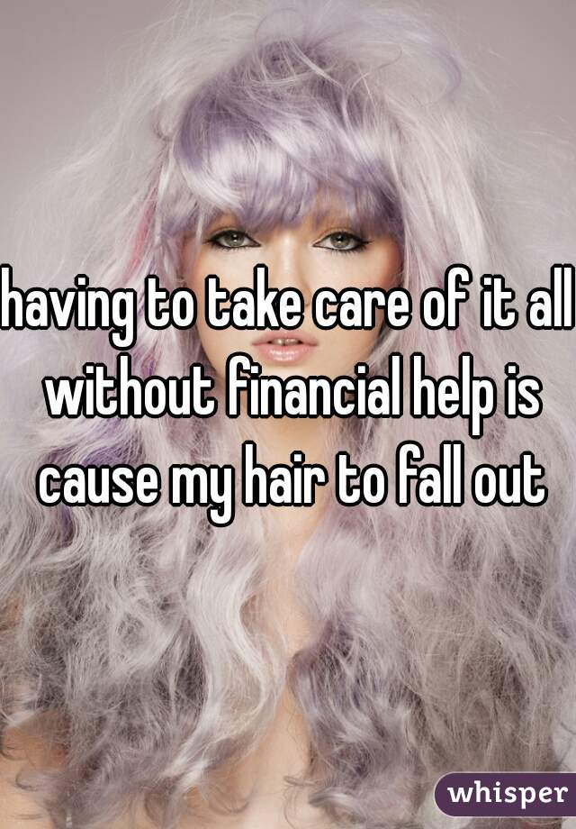 having to take care of it all without financial help is cause my hair to fall out
