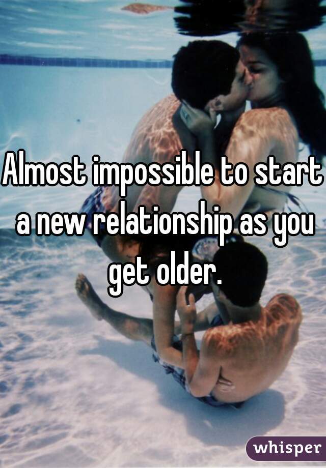 Almost impossible to start a new relationship as you get older.